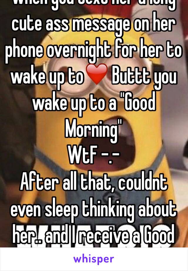 when you text her a long cute ass message on her phone overnight for her to wake up to❤️ Buttt you wake up to a "Good Morning"
WtF -.-
After all that, couldnt even sleep thinking about her.. and I receive a Good Morning