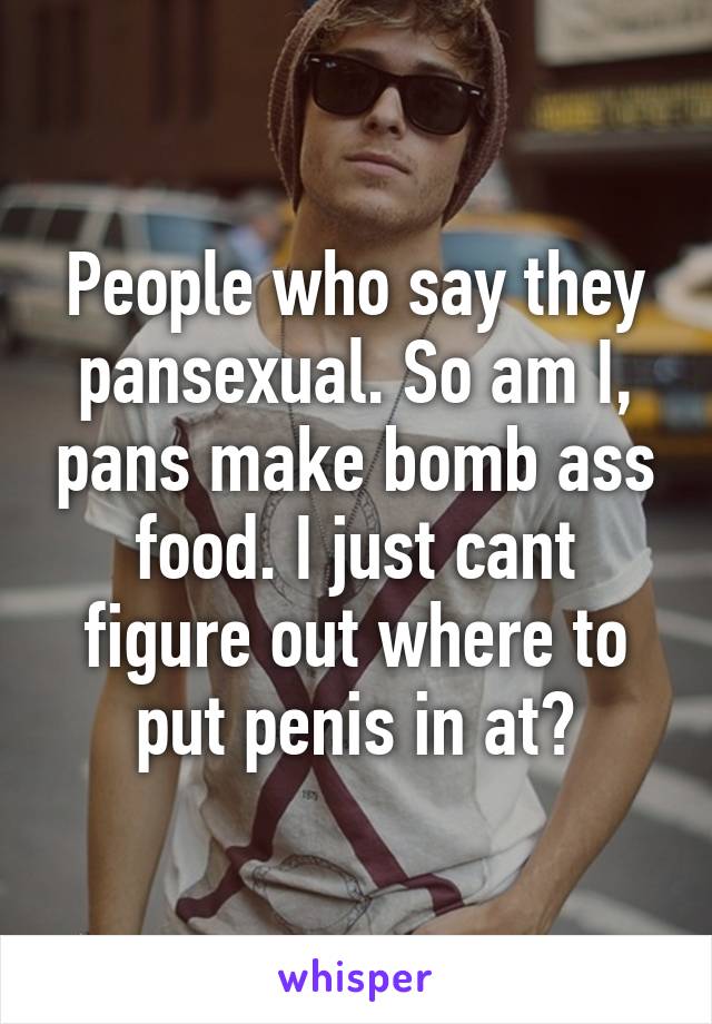 People who say they pansexual. So am I, pans make bomb ass food. I just cant figure out where to put penis in at?