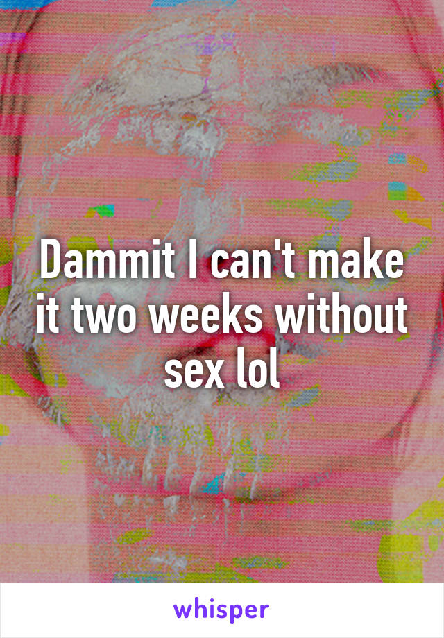 Dammit I can't make it two weeks without sex lol