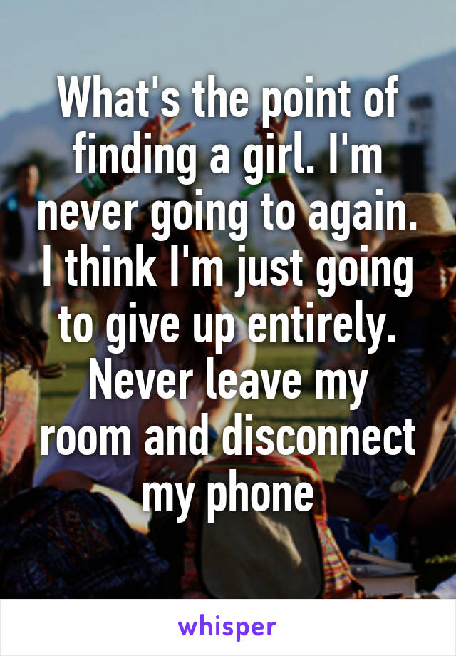 What's the point of finding a girl. I'm never going to again. I think I'm just going to give up entirely.
Never leave my room and disconnect my phone
