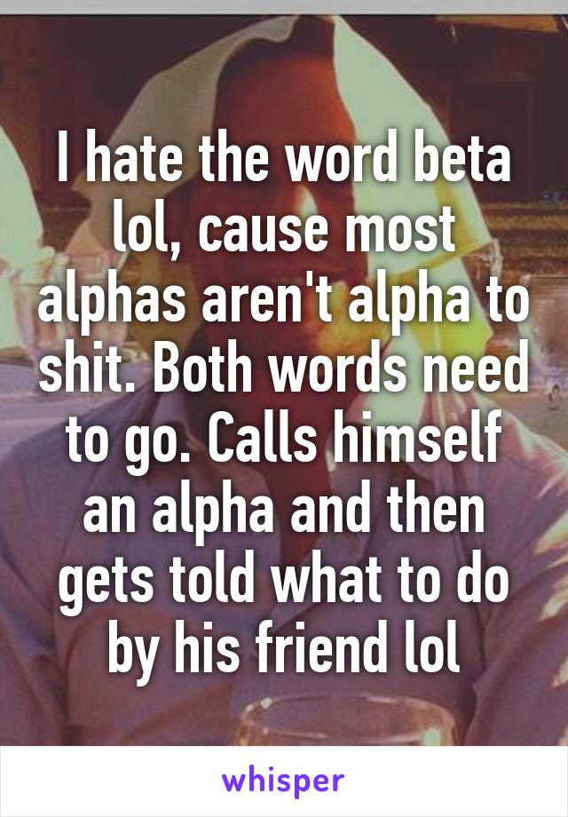 I hate the word beta lol, cause most alphas aren't alpha to shit. Both words need to go. Calls himself an alpha and then gets told what to do by his friend lol