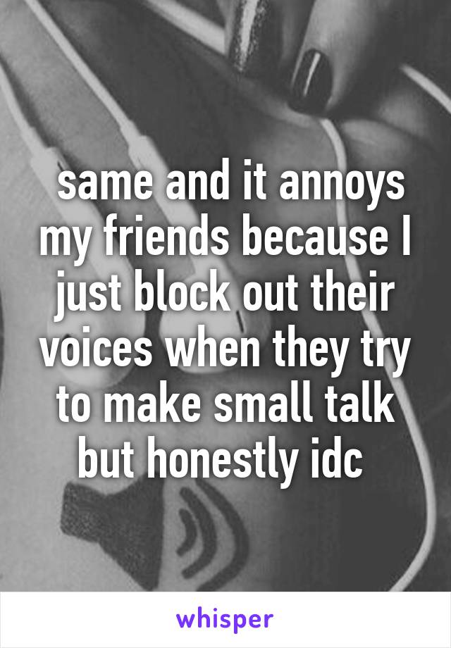  same and it annoys my friends because I just block out their voices when they try to make small talk but honestly idc 