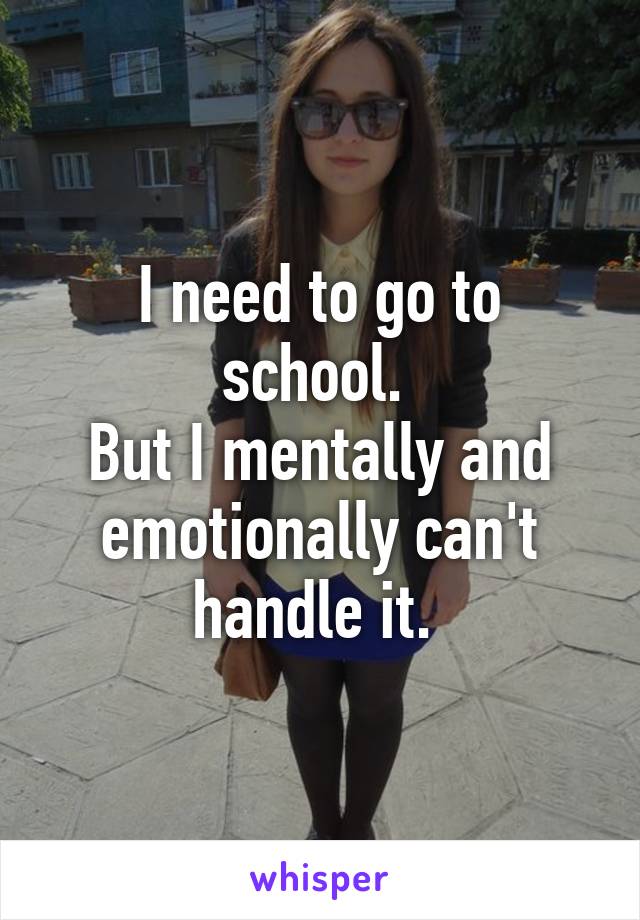 I need to go to school. 
But I mentally and emotionally can't handle it. 