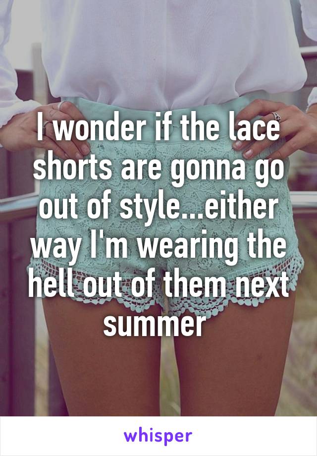 I wonder if the lace shorts are gonna go out of style...either way I'm wearing the hell out of them next summer 