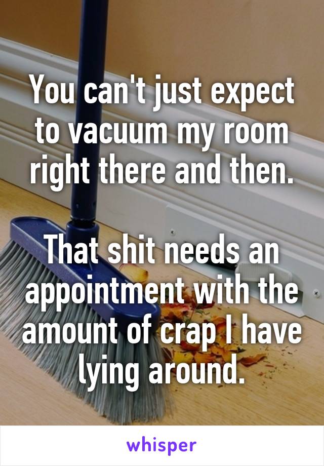 You can't just expect to vacuum my room right there and then.

That shit needs an appointment with the amount of crap I have lying around.