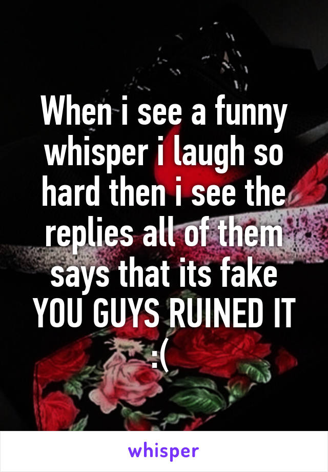 When i see a funny whisper i laugh so hard then i see the replies all of them says that its fake YOU GUYS RUINED IT :( 