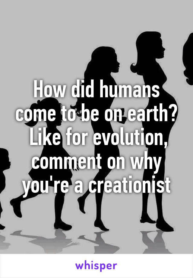 How did humans come to be on earth?
 Like for evolution, comment on why you're a creationist