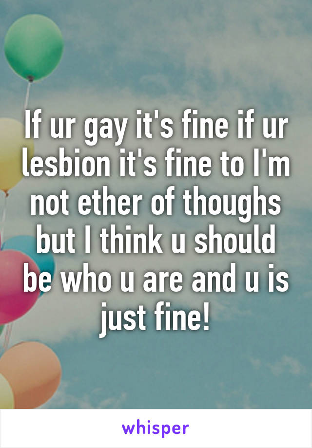 If ur gay it's fine if ur lesbion it's fine to I'm not ether of thoughs but I think u should be who u are and u is just fine!