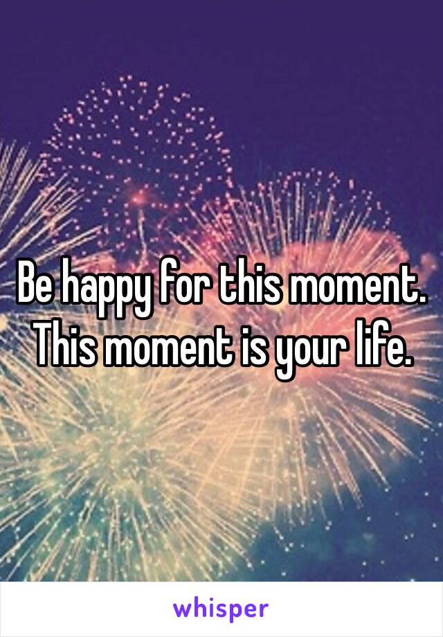 Be happy for this moment. This moment is your life.