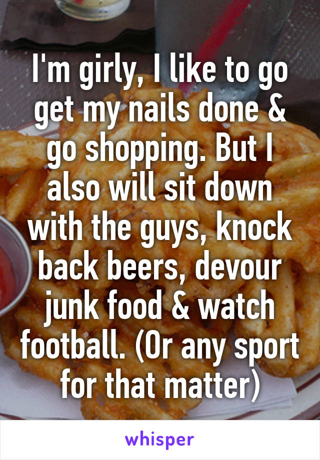 I'm girly, I like to go get my nails done & go shopping. But I also will sit down with the guys, knock back beers, devour junk food & watch football. (Or any sport for that matter)