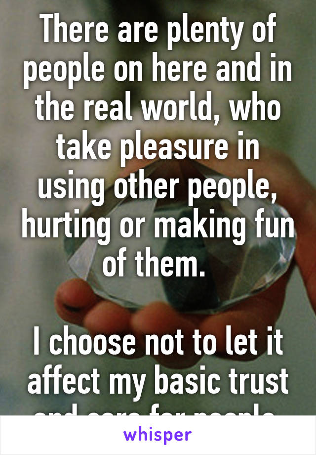 There are plenty of people on here and in the real world, who take pleasure in using other people, hurting or making fun of them. 

I choose not to let it affect my basic trust and care for people.