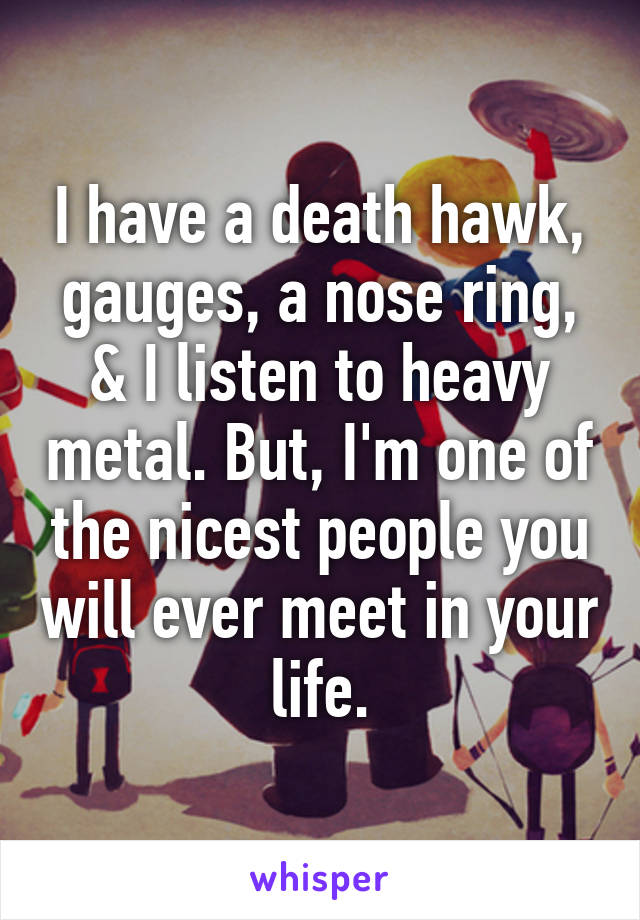 I have a death hawk, gauges, a nose ring, & I listen to heavy metal. But, I'm one of the nicest people you will ever meet in your life.