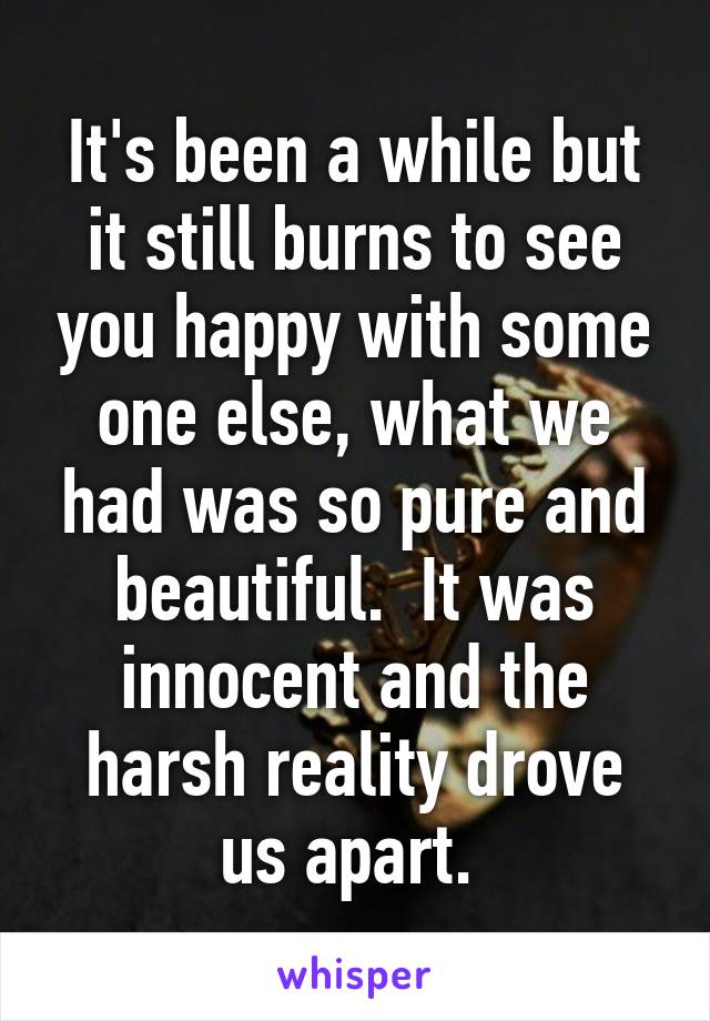 It's been a while but it still burns to see you happy with some one else, what we had was so pure and beautiful.  It was innocent and the harsh reality drove us apart. 