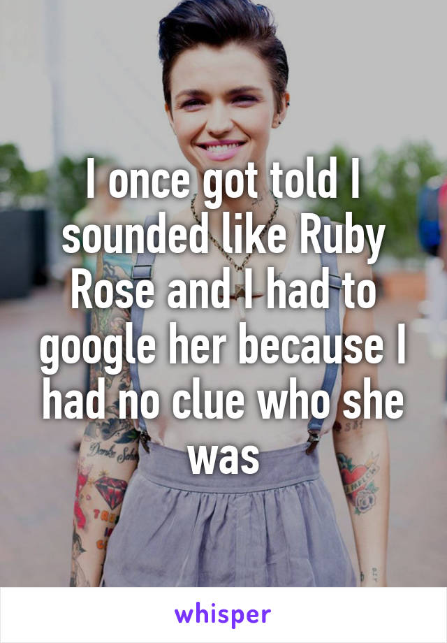 I once got told I sounded like Ruby Rose and I had to google her because I had no clue who she was