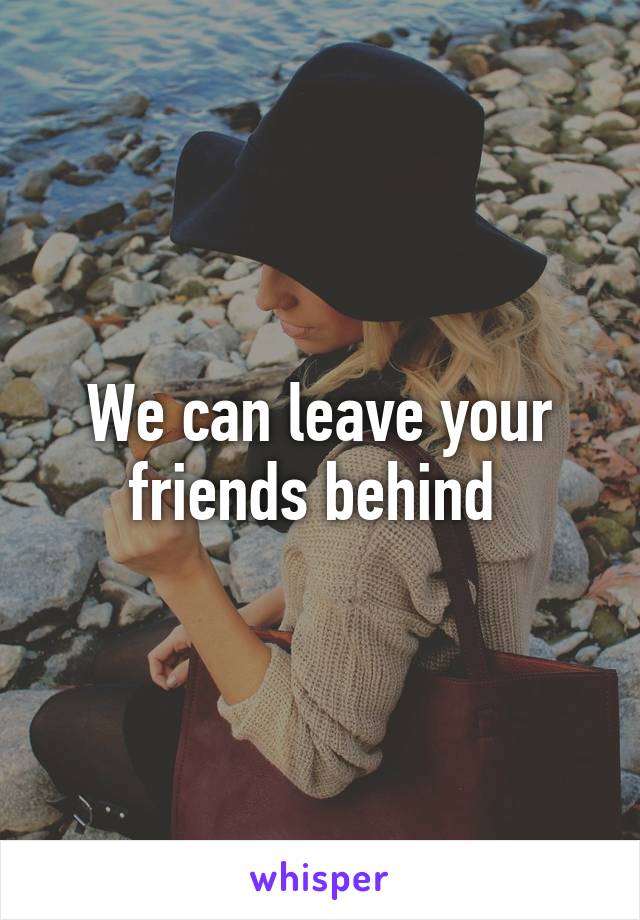 We can leave your friends behind 