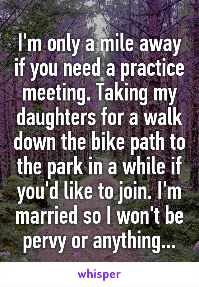 I'm only a mile away if you need a practice meeting. Taking my daughters for a walk down the bike path to the park in a while if you'd like to join. I'm married so I won't be pervy or anything...