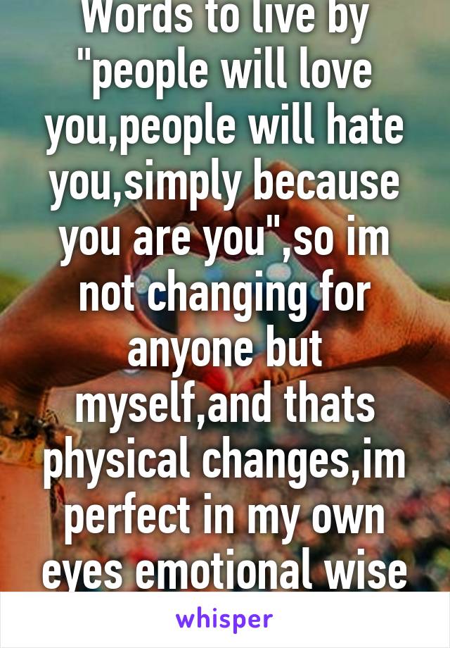 Words to live by "people will love you,people will hate you,simply because you are you",so im not changing for anyone but myself,and thats physical changes,im perfect in my own eyes emotional wise so 