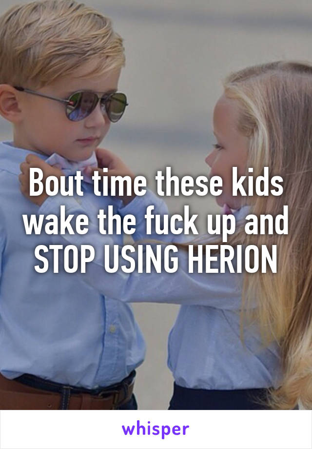 Bout time these kids wake the fuck up and STOP USING HERION