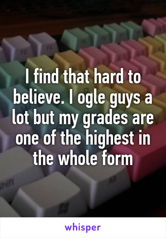 I find that hard to believe. I ogle guys a lot but my grades are one of the highest in the whole form