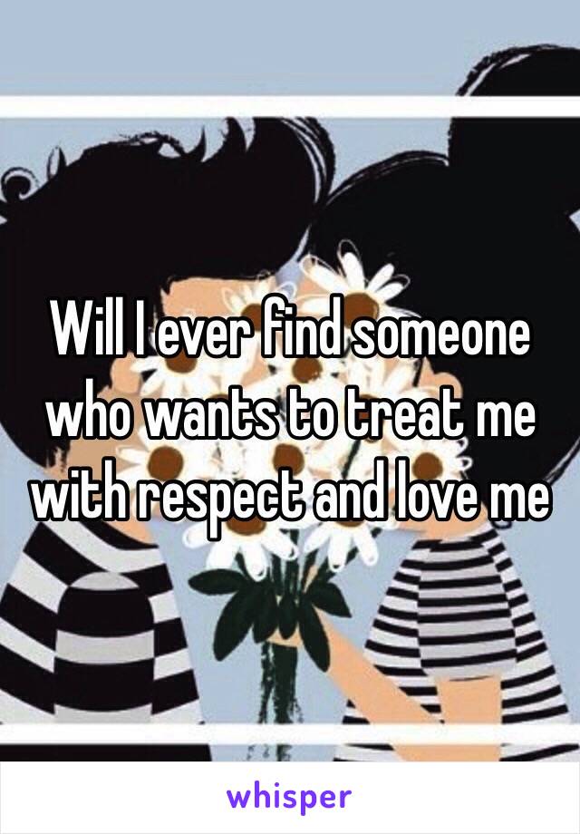 Will I ever find someone who wants to treat me with respect and love me