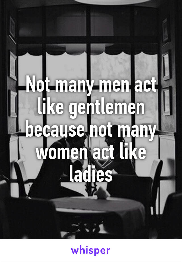 Not many men act like gentlemen because not many women act like ladies