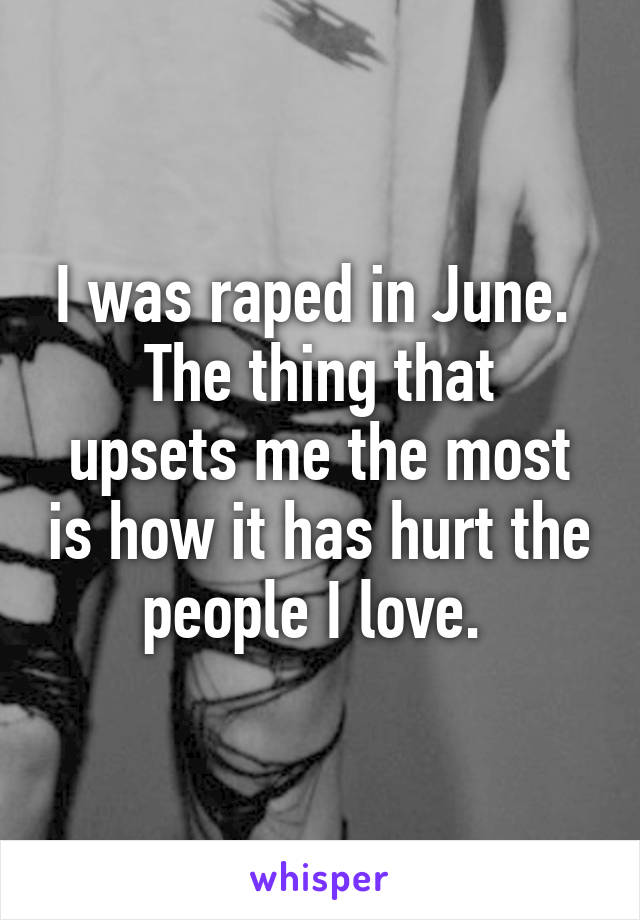 I was raped in June. 
The thing that upsets me the most is how it has hurt the people I love. 