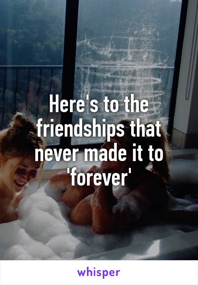 Here's to the friendships that never made it to 'forever'