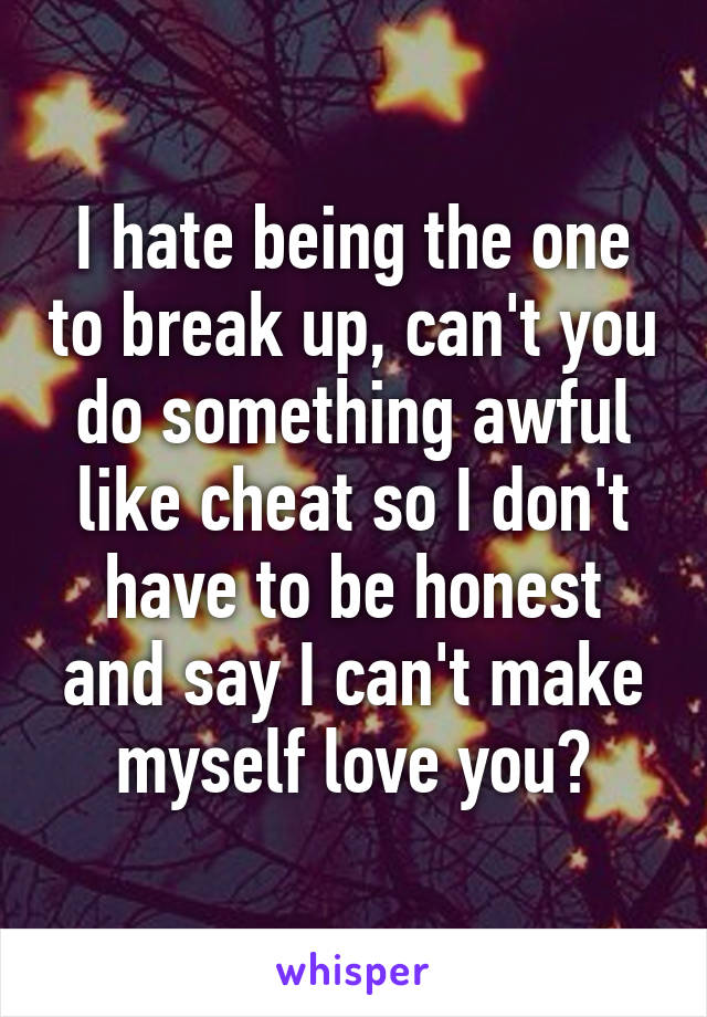 I hate being the one to break up, can't you do something awful like cheat so I don't have to be honest and say I can't make myself love you?