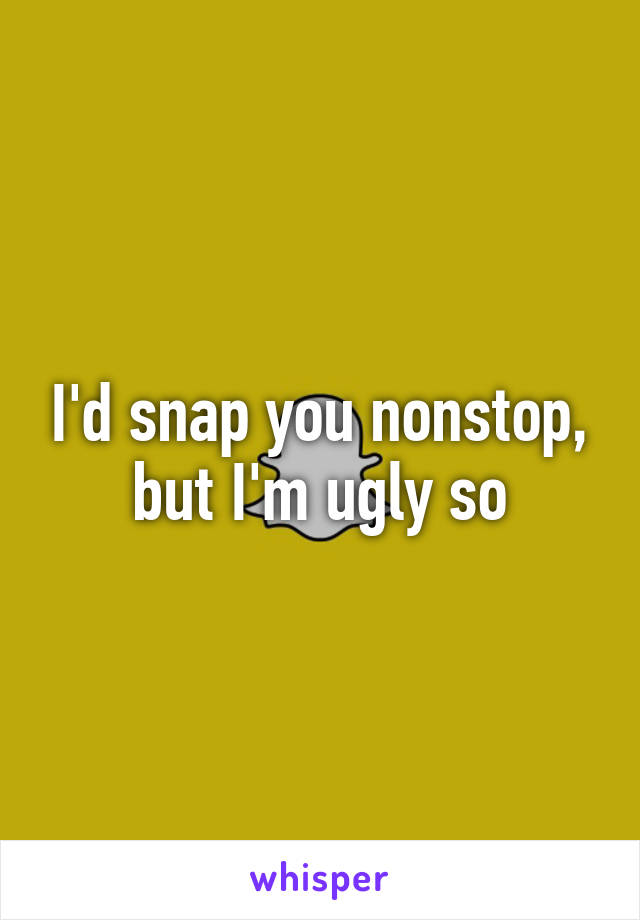 I'd snap you nonstop, but I'm ugly so