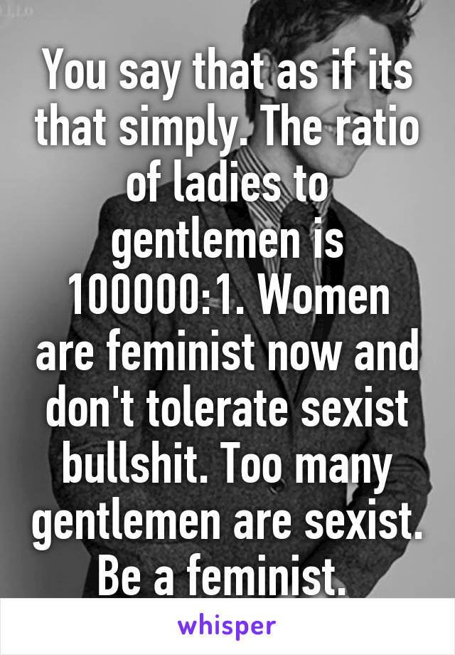 You say that as if its that simply. The ratio of ladies to gentlemen is 100000:1. Women are feminist now and don't tolerate sexist bullshit. Too many gentlemen are sexist. Be a feminist. 