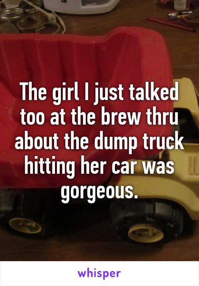 The girl I just talked too at the brew thru about the dump truck hitting her car was gorgeous.