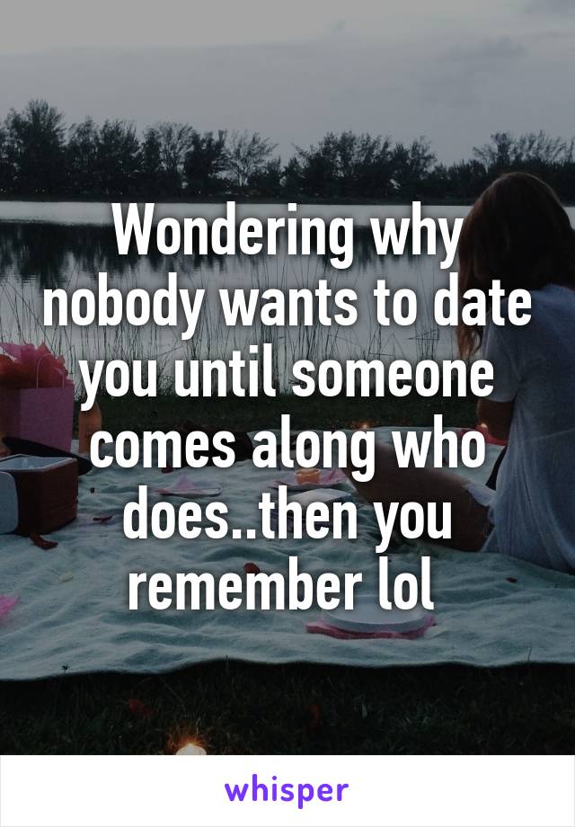 Wondering why nobody wants to date you until someone comes along who does..then you remember lol 