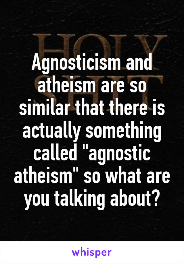 Agnosticism and atheism are so similar that there is actually something called "agnostic atheism" so what are you talking about?