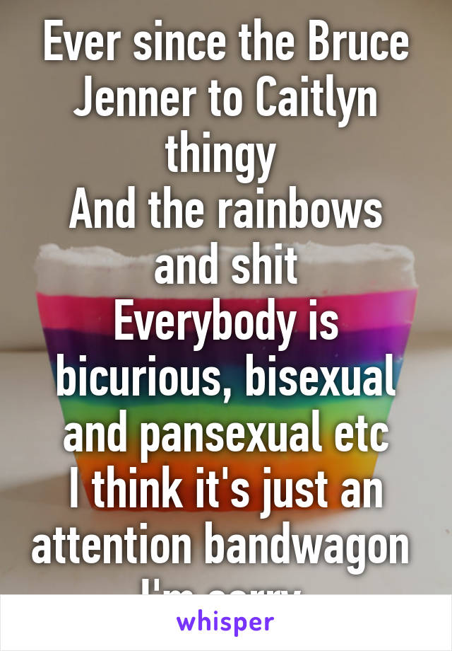 Ever since the Bruce Jenner to Caitlyn thingy 
And the rainbows and shit
Everybody is bicurious, bisexual and pansexual etc
I think it's just an attention bandwagon 
I'm sorry 