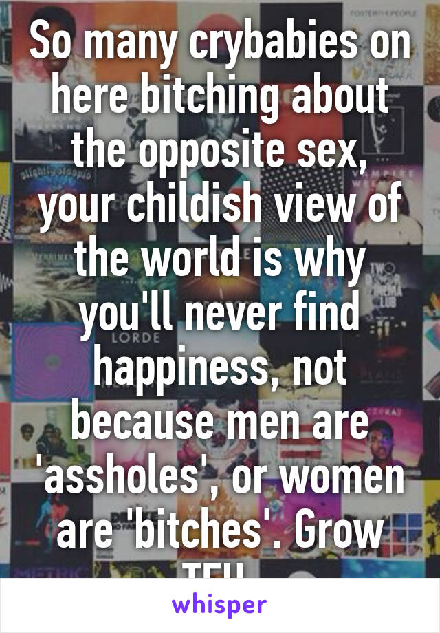 So many crybabies on here bitching about the opposite sex, your childish view of the world is why you'll never find happiness, not because men are 'assholes', or women are 'bitches'. Grow TFU.