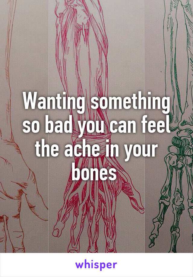 Wanting something so bad you can feel the ache in your bones 