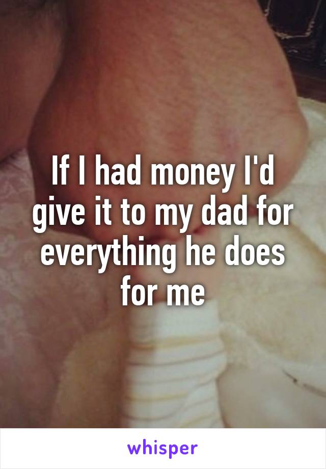 If I had money I'd give it to my dad for everything he does for me