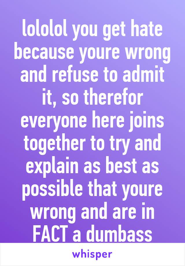 lololol you get hate because youre wrong and refuse to admit it, so therefor everyone here joins together to try and explain as best as possible that youre wrong and are in FACT a dumbass