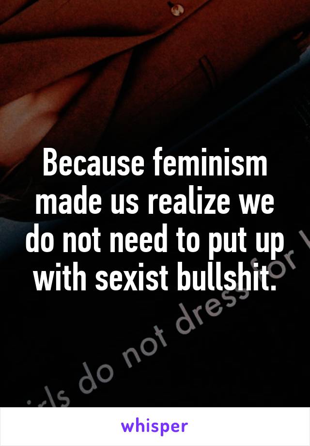 Because feminism made us realize we do not need to put up with sexist bullshit.