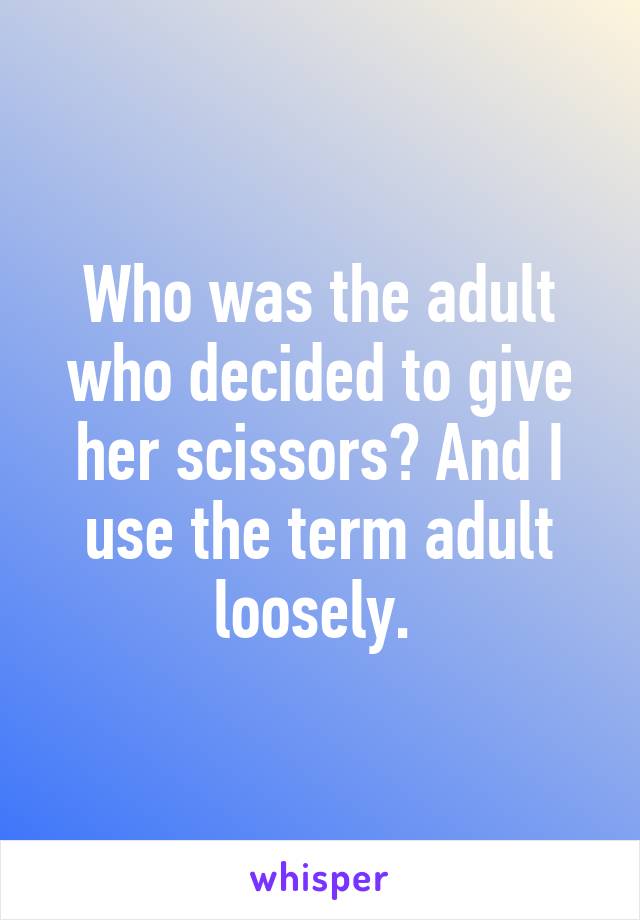 Who was the adult who decided to give her scissors? And I use the term adult loosely. 