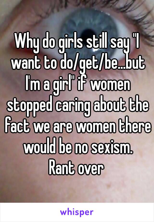 Why do girls still say "I want to do/get/be...but I'm a girl" if women stopped caring about the fact we are women there would be no sexism.
Rant over