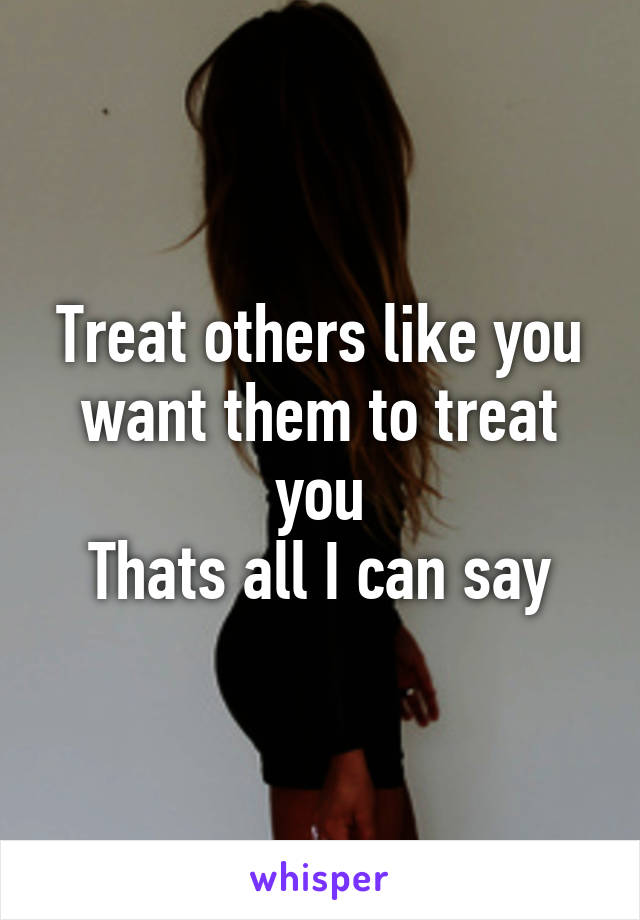 Treat others like you want them to treat you
Thats all I can say