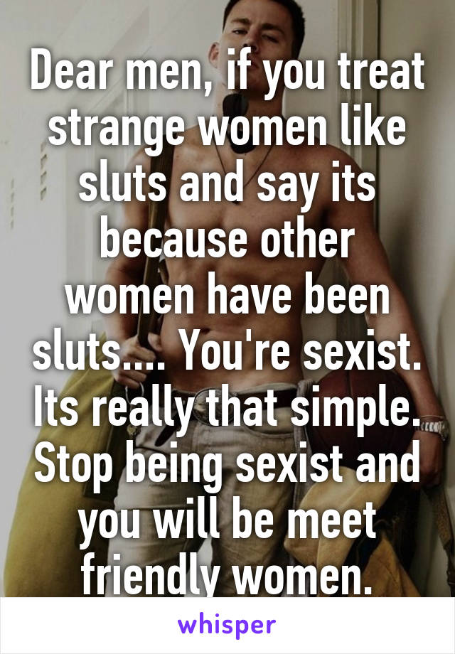 Dear men, if you treat strange women like sluts and say its because other women have been sluts.... You're sexist. Its really that simple. Stop being sexist and you will be meet friendly women.