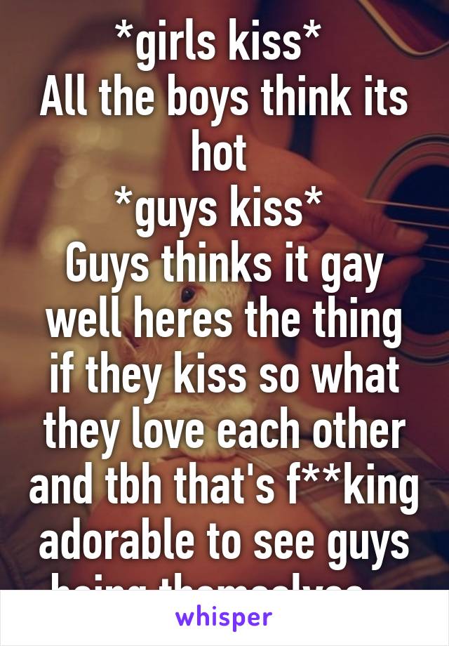 *girls kiss* 
All the boys think its hot 
*guys kiss* 
Guys thinks it gay well heres the thing if they kiss so what they love each other and tbh that's f**king adorable to see guys being themselves.. 