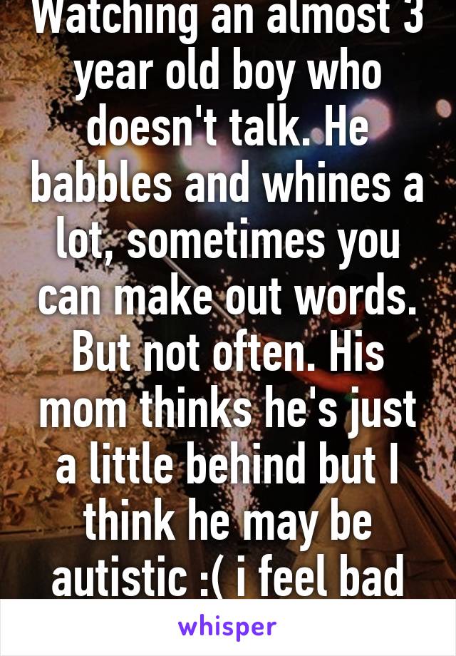 Watching an almost 3 year old boy who doesn't talk. He babbles and whines a lot, sometimes you can make out words. But not often. His mom thinks he's just a little behind but I think he may be autistic :( i feel bad for them