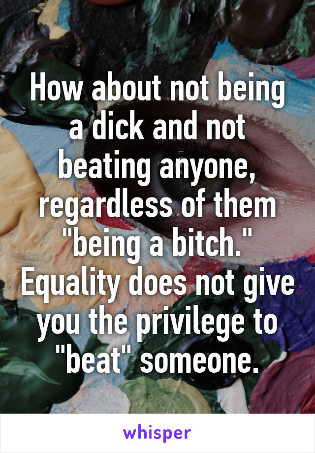 How about not being a dick and not beating anyone, regardless of them "being a bitch." Equality does not give you the privilege to "beat" someone.