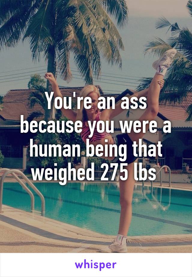 You're an ass because you were a human being that weighed 275 lbs 