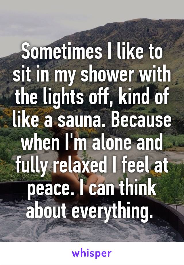 Sometimes I like to sit in my shower with the lights off, kind of like a sauna. Because when I'm alone and fully relaxed I feel at peace. I can think about everything. 