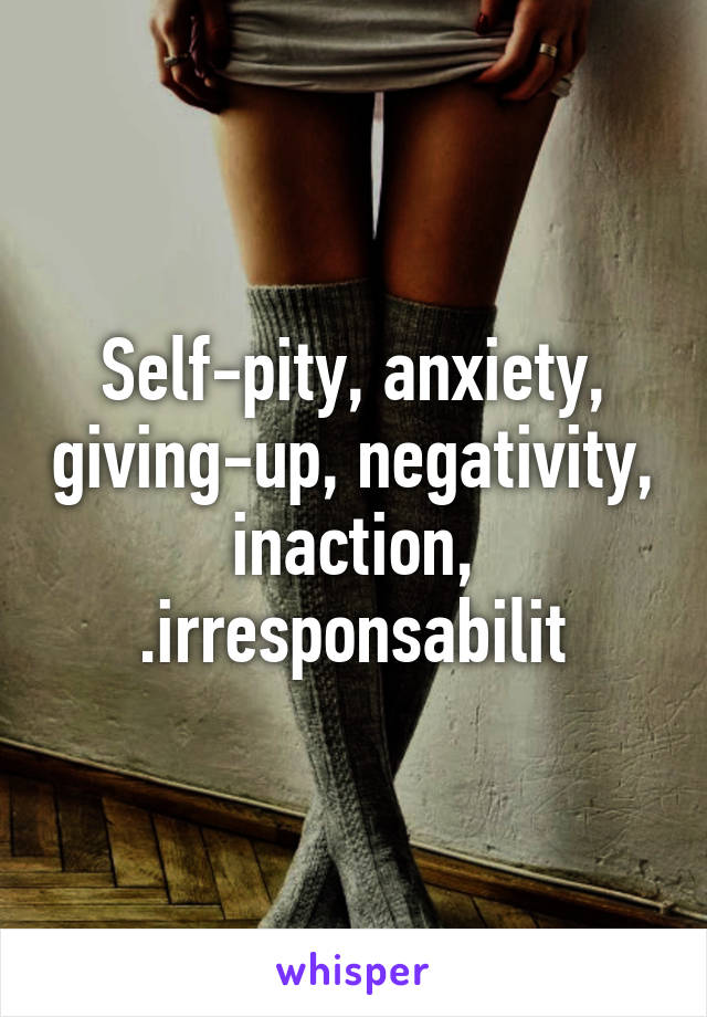 Self-pity, anxiety, giving-up, negativity, inaction, .irresponsabilit