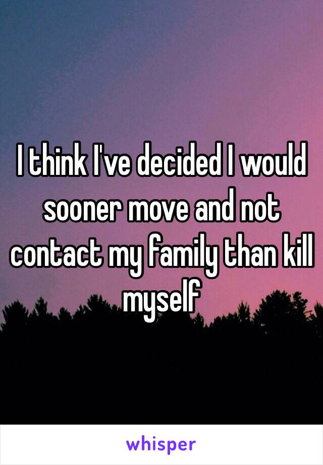 I think I've decided I would sooner move and not contact my family than kill myself